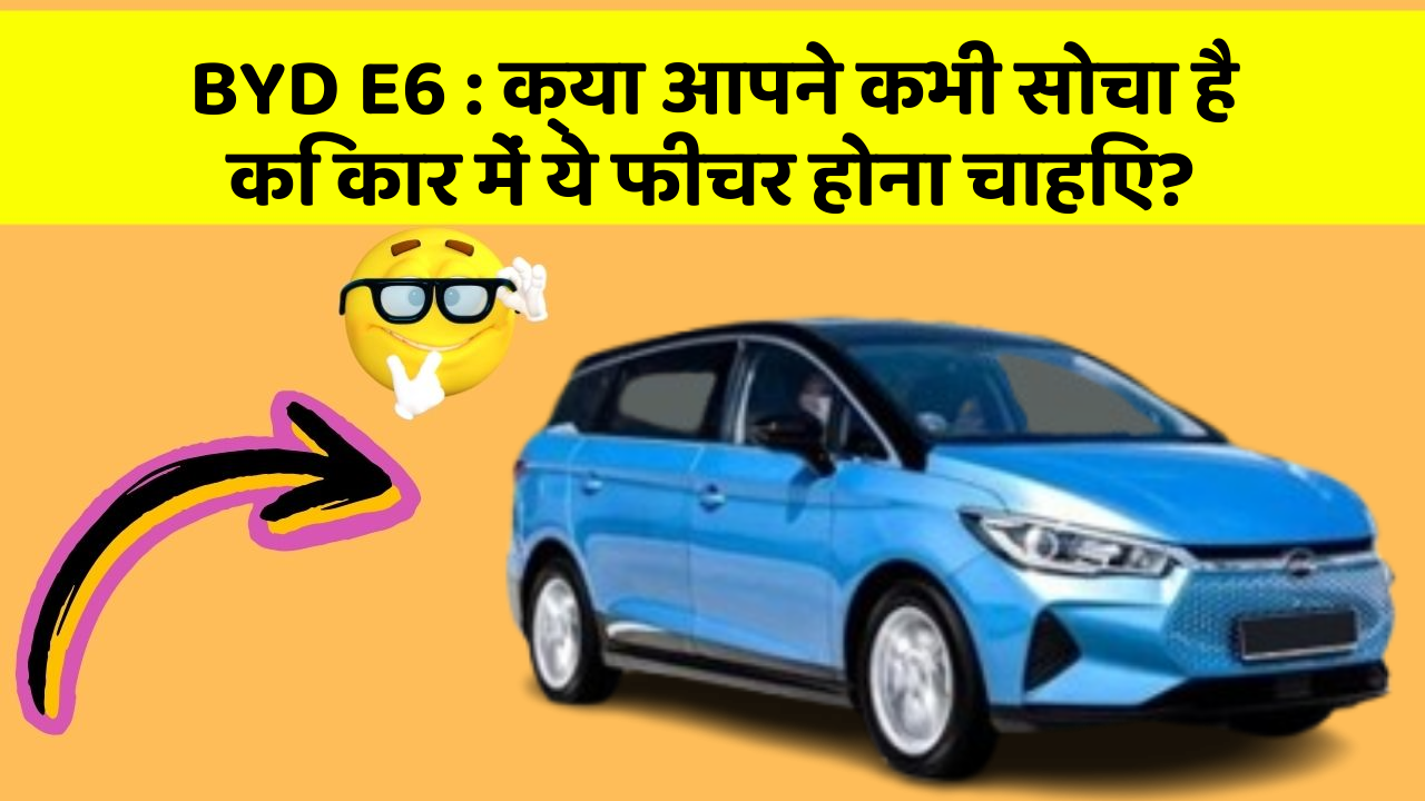 BYD E6 : क्या आपने कभी सोचा है कि कार में ये फीचर होना चाहिए?