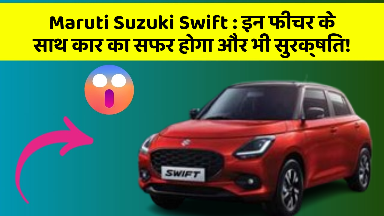 Maruti Suzuki Swift:इन फीचर के साथ कार का सफर होगा और भी सुरक्षित!