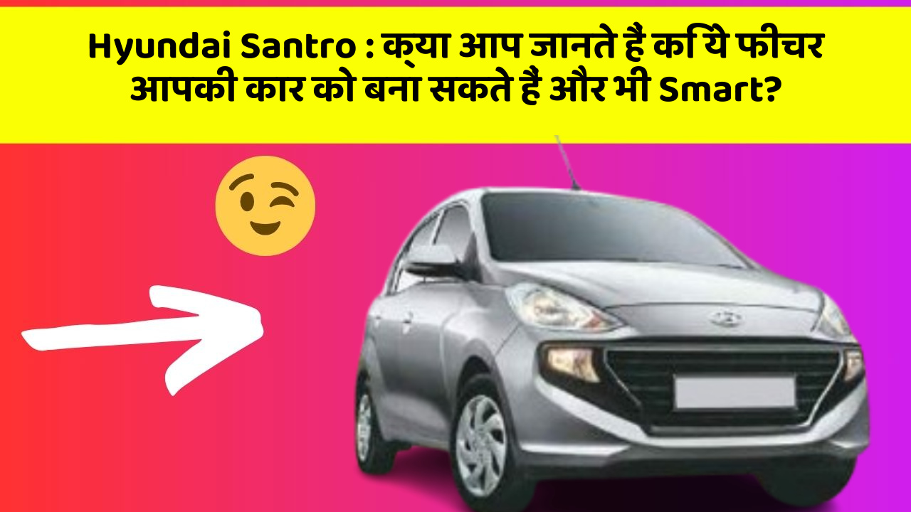 Hyundai Santro: क्या आप जानते हैं कि ये फीचर आपकी कार को बना सकते हैं और भी Smart?